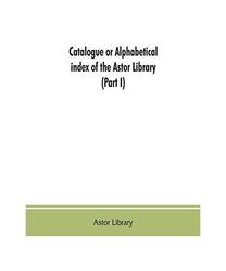 Catalogue or alphabetical index of the Astor Library (Part I) Authors and Books 