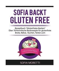 SOFIA BACKT GLUTEN FREE - Rezeptbuch "Glutenfreies Backen": Über 70 himmlische 