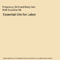 Pregnancy, Birth and Baby Care With Essential Oil: Essential Oils for Labor, Reb